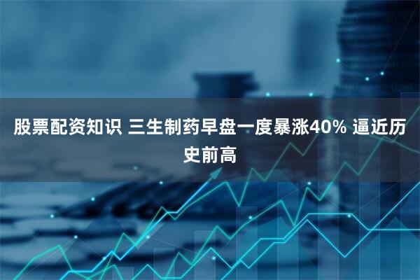 股票配资知识 三生制药早盘一度暴涨40% 逼近历史前高