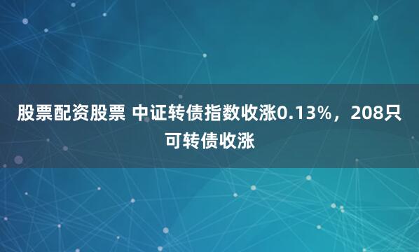 股票配资股票 中证转债指数收涨0.13%，208只可转债收涨
