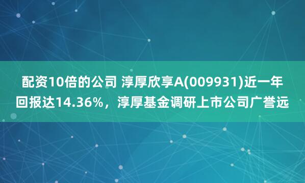 配资10倍的公司 淳厚欣享A(009931)近一年回报达14.36%，淳厚基金调研上市公司广誉远