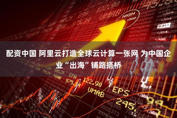 配资中国 阿里云打造全球云计算一张网 为中国企业“出海”铺路搭桥