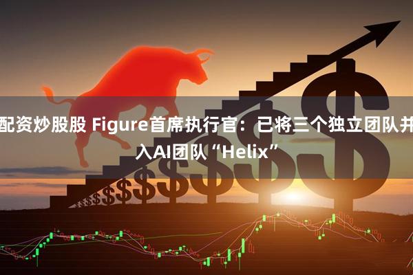 配资炒股股 Figure首席执行官：已将三个独立团队并入AI团队“Helix”