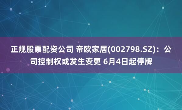 正规股票配资公司 帝欧家居(002798.SZ)：公司控制权或发生变更 6月4日起停牌