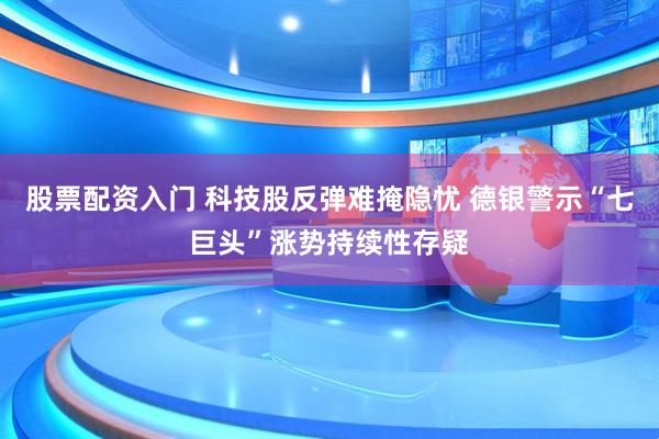 股票配资入门 科技股反弹难掩隐忧 德银警示“七巨头”涨势持续性存疑