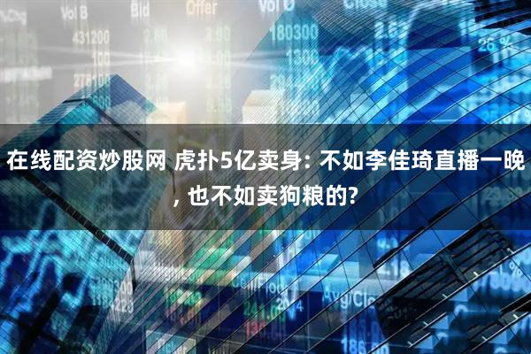 在线配资炒股网 虎扑5亿卖身: 不如李佳琦直播一晚, 也不如卖狗粮的?