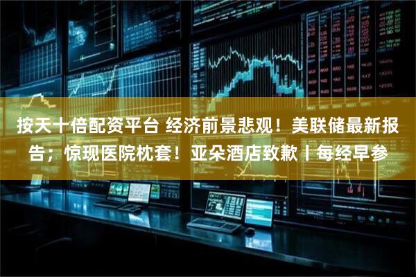 按天十倍配资平台 经济前景悲观！美联储最新报告；惊现医院枕套！亚朵酒店致歉丨每经早参