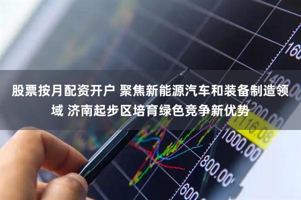 股票按月配资开户 聚焦新能源汽车和装备制造领域 济南起步区培育绿色竞争新优势