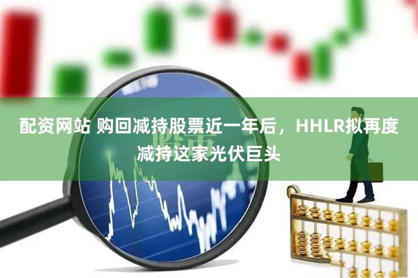 配资网站 购回减持股票近一年后，HHLR拟再度减持这家光伏巨头