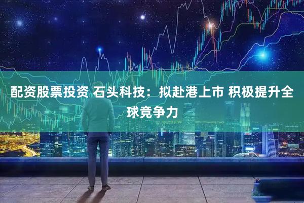 配资股票投资 石头科技：拟赴港上市 积极提升全球竞争力