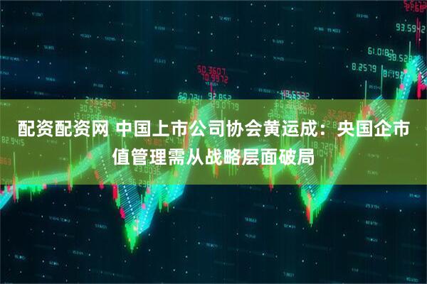 配资配资网 中国上市公司协会黄运成：央国企市值管理需从战略层面破局