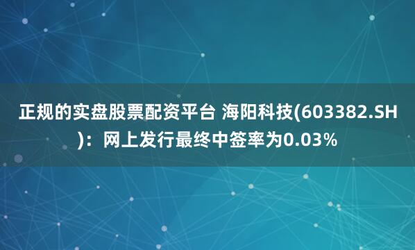 正规的实盘股票配资平台 海阳科技(603382.SH)：网上发行最终中签率为0.03%