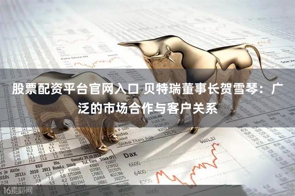 股票配资平台官网入口 贝特瑞董事长贺雪琴：广泛的市场合作与客户关系