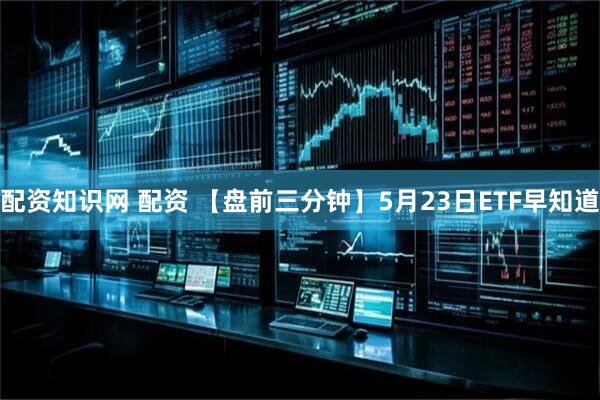 配资知识网 配资 【盘前三分钟】5月23日ETF早知道