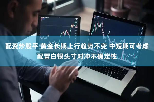 配资炒股平 黄金长期上行趋势不变 中短期可考虑配置白银头寸对冲不确定性