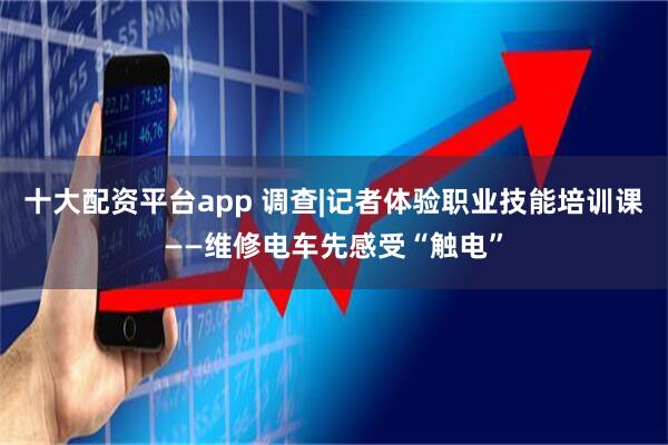 十大配资平台app 调查|记者体验职业技能培训课——维修电车先感受“触电”