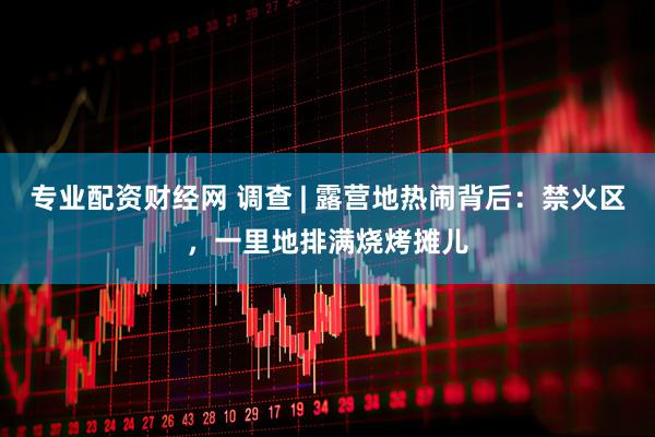 专业配资财经网 调查 | 露营地热闹背后：禁火区，一里地排满烧烤摊儿