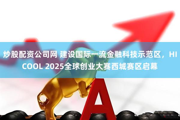 炒股配资公司网 建设国际一流金融科技示范区，HICOOL 2025全球创业大赛西城赛区启幕