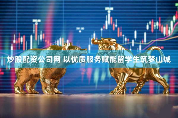 炒股配资公司网 以优质服务赋能留学生筑梦山城