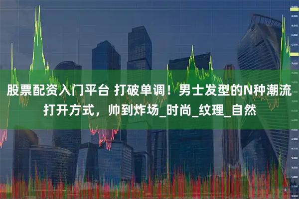股票配资入门平台 打破单调！男士发型的N种潮流打开方式，帅到炸场_时尚_纹理_自然