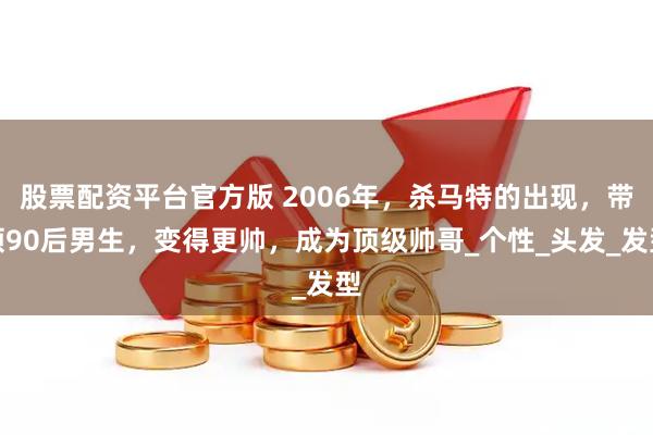 股票配资平台官方版 2006年，杀马特的出现，带领90后男生，变得更帅，成为顶级帅哥_个性_头发_发型
