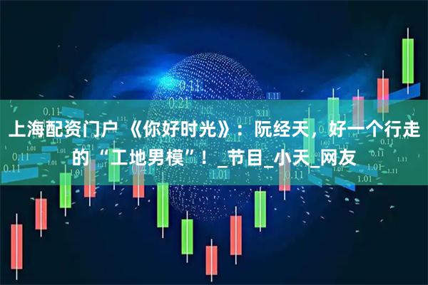 上海配资门户 《你好时光》：阮经天，好一个行走的 “工地男模”！_节目_小天_网友