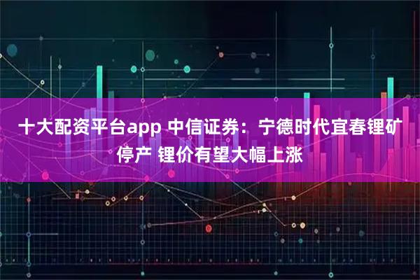 十大配资平台app 中信证券：宁德时代宜春锂矿停产 锂价有望大幅上涨