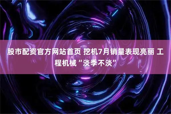 股市配资官方网站首页 挖机7月销量表现亮丽 工程机械“淡季不淡”