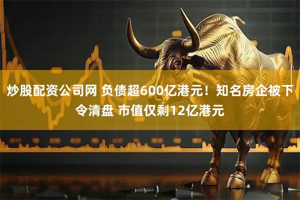炒股配资公司网 负债超600亿港元！知名房企被下令清盘 市值仅剩12亿港元