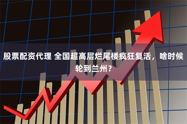 股票配资代理 全国超高层烂尾楼疯狂复活，啥时候轮到兰州？