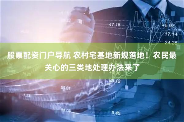 股票配资门户导航 农村宅基地新规落地！农民最关心的三类地处理办法来了